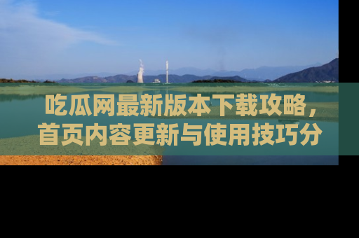 吃瓜网最新版本下载攻略,首页内容更新与使用技巧分享