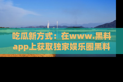 吃瓜新方式:在www.黑料app上获取独家娱乐圈黑料信息