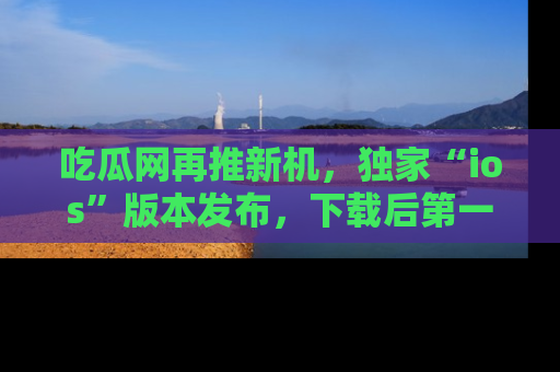 吃瓜网再推新机,独家“ios”版本发布,下载后第一时间获取热点吃瓜信息!