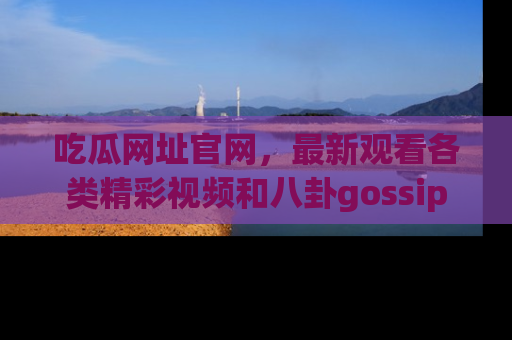 吃瓜网址官网,最新观看各类精彩视频和八卦gossip