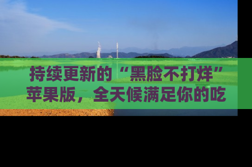 持续更新的“黑脸不打烊”苹果版,全天候满足你的吃瓜需求!
