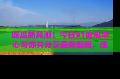 吃瓜新风潮！今日91吃瓜中心与你共分享最新趣闻，速来点击入口看看吧！