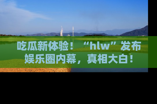 吃瓜新体验!“hlw”发布娱乐圈内幕,真相大白!