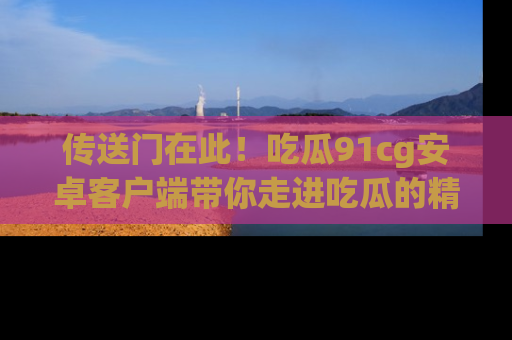 传送门在此！吃瓜91cg安卓客户端带你走进吃瓜的精彩世界