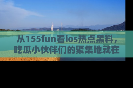 从155fun看ios热点黑料,吃瓜小伙伴们的聚集地就在这里!