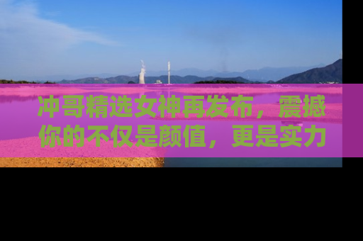 冲哥精选女神再发布，震撼你的不仅是颜值，更是实力！