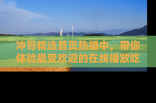 冲哥精选首页热播中，带你体验最受欢迎的在线播放吃瓜节目