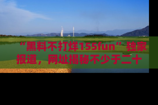 “黑料不打烊155fun”独家报道,网址揭秘不少于二十条惊人黑料新闻!
