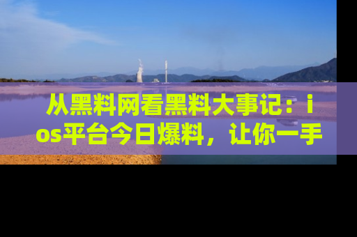 从黑料网看黑料大事记:ios平台今日爆料,让你一手掌握八卦内幕