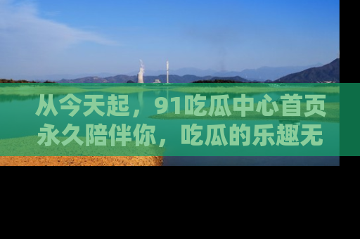 从今天起,91吃瓜中心首页永久陪伴你,吃瓜的乐趣无穷无尽!