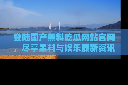 登陆国产黑料吃瓜网站官网,尽享黑料与娱乐最新资讯