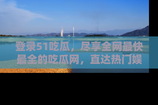 登录51吃瓜,尽享全网最快最全的吃瓜网,直达热门娱乐新闻!