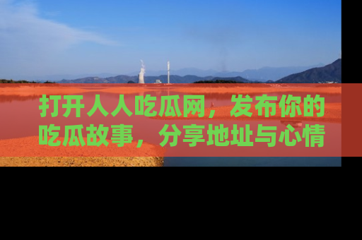 打开人人吃瓜网,发布你的吃瓜故事,分享地址与心情!