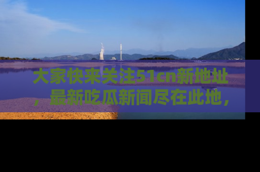 大家快来关注51cn新地址,最新吃瓜新闻尽在此地,绝对不容错过哦!