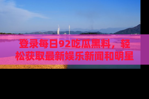 登录每日92吃瓜黑料,轻松获取最新娱乐新闻和明星炒作背后的真相