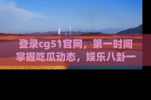 登录cg51官网,第一时间掌握吃瓜动态,娱乐八卦一网打尽!