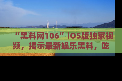 “黑料网106”iOS版独家视频,揭示最新娱乐黑料,吃瓜不停!