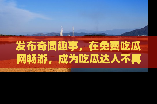发布奇闻趣事,在免费吃瓜网畅游,成为吃瓜达人不再是梦!
