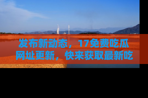 发布新动态,17免费吃瓜网址更新,快来获取最新吃瓜信息哦!