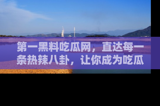 第一黑料吃瓜网,直达每一条热辣八卦,让你成为吃瓜达人!