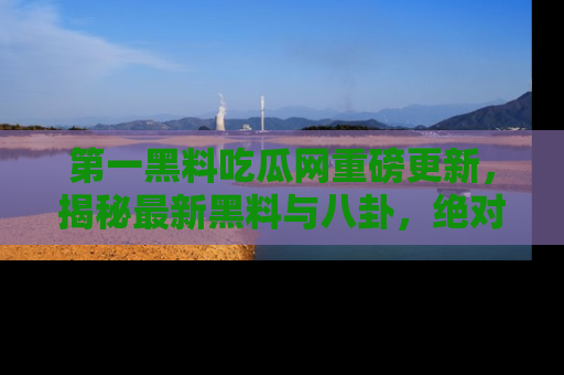第一黑料吃瓜网重磅更新,揭秘最新黑料与八卦,绝对不容错过