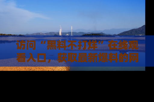 访问“黑料不打烊”在线观看入口,获取最新爆料的网址!