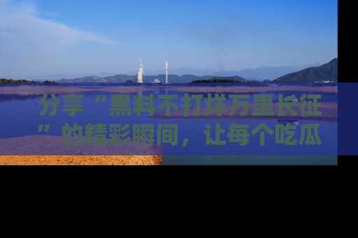 分享“黑料不打烊万里长征”的精彩瞬间,让每个吃瓜人都乐在其中!