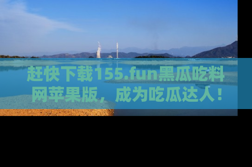 赶快下载155.fun黑瓜吃料网苹果版,成为吃瓜达人!
