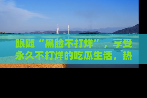 跟随“黑脸不打烊”,享受永久不打烊的吃瓜生活,热辣八卦不断