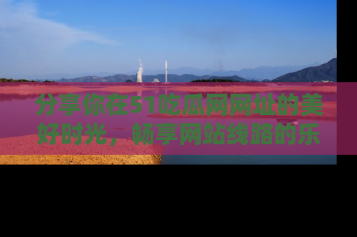 分享你在51吃瓜网网址的美好时光,畅享网站线路的乐趣!