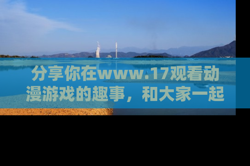 分享你在www.17观看动漫游戏的趣事,和大家一起探讨二次元魅力!