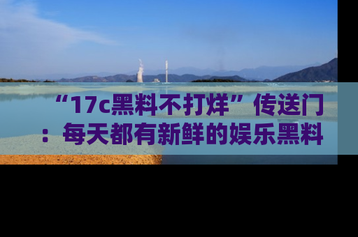 “17c黑料不打烊”传送门:每天都有新鲜的娱乐黑料等你来揭秘!