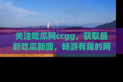 关注吃瓜网ccgg,获取最新吃瓜新闻,畅游有趣的网站世界