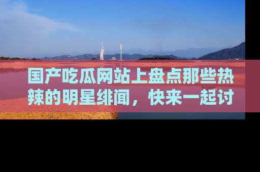 国产吃瓜网站上盘点那些热辣的明星绯闻,快来一起讨论吧!
