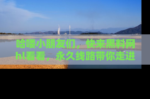 哈喽小朋友们,快来黑料网hl看看,永久线路带你走进吃瓜新天地!