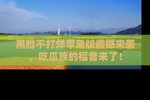 黑脸不打烊苹果版震撼来袭,吃瓜族的福音来了!