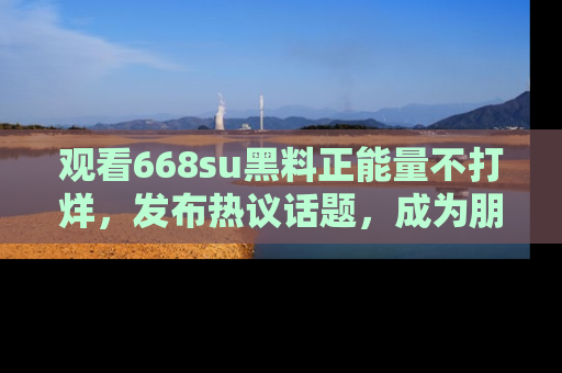 观看668su黑料正能量不打烊,发布热议话题,成为朋友圈焦点!