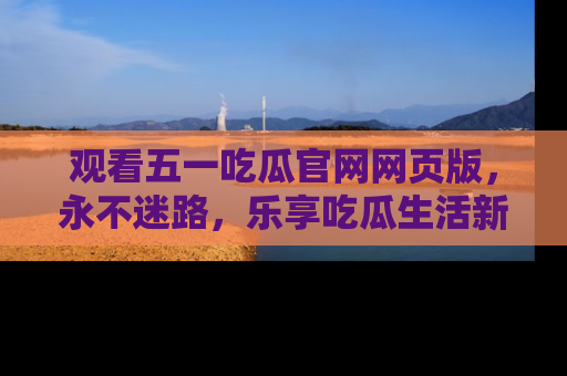 观看五一吃瓜官网网页版,永不迷路,乐享吃瓜生活新方式