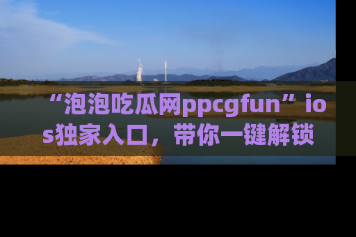 “泡泡吃瓜网ppcgfun”ios独家入口,带你一键解锁最新娱乐资讯,快来吃瓜!