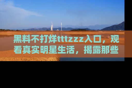 黑料不打烊tttzzz入口,观看真实明星生活,揭露那些不为人知的真相