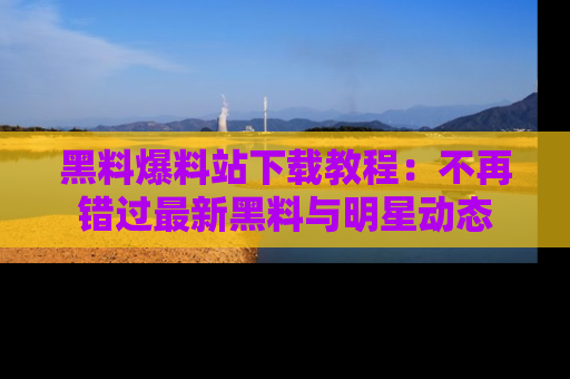 黑料爆料站下载教程:不再错过最新黑料与明星动态