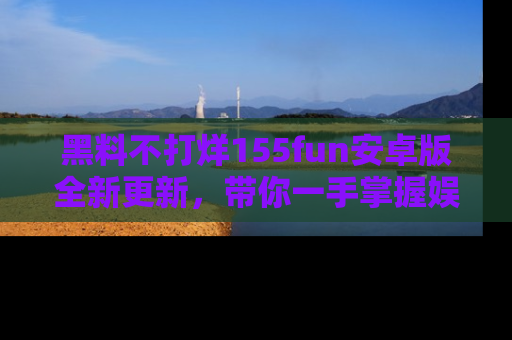 黑料不打烊155fun安卓版全新更新,带你一手掌握娱乐圈的秘密与八卦!