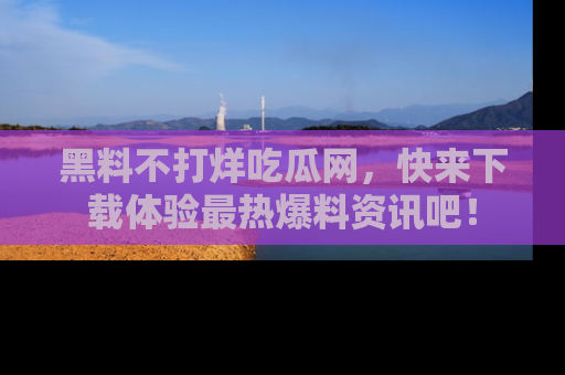 黑料不打烊吃瓜网,快来下载体验最热爆料资讯吧!