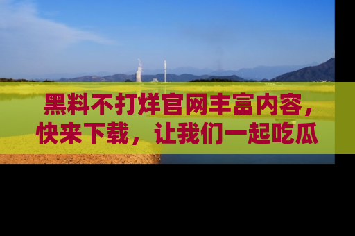 黑料不打烊官网丰富内容,快来下载,让我们一起吃瓜吧!