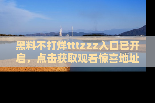 黑料不打烊tttzzz入口已开启,点击获取观看惊喜地址!