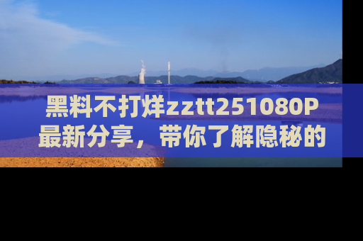 黑料不打烊zztt251080P最新分享,带你了解隐秘的明星生活和趣事