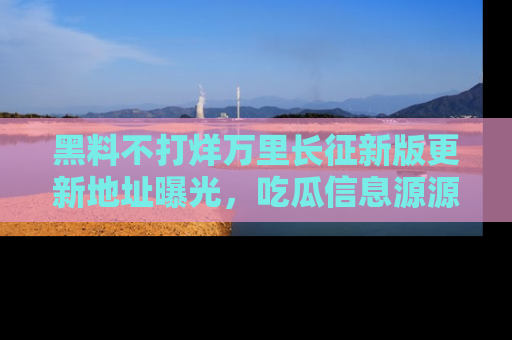 黑料不打烊万里长征新版更新地址曝光,吃瓜信息源源不断