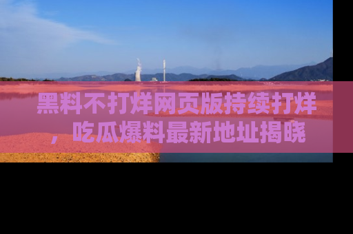 黑料不打烊网页版持续打烊,吃瓜爆料最新地址揭晓