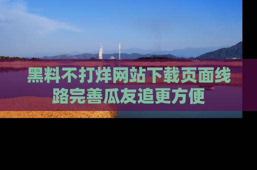 黑料不打烊网站下载页面线路完善瓜友追更方便