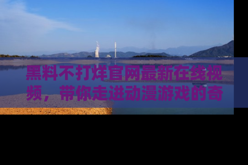 黑料不打烊官网最新在线视频,带你走进动漫游戏的奇幻与现实交汇处